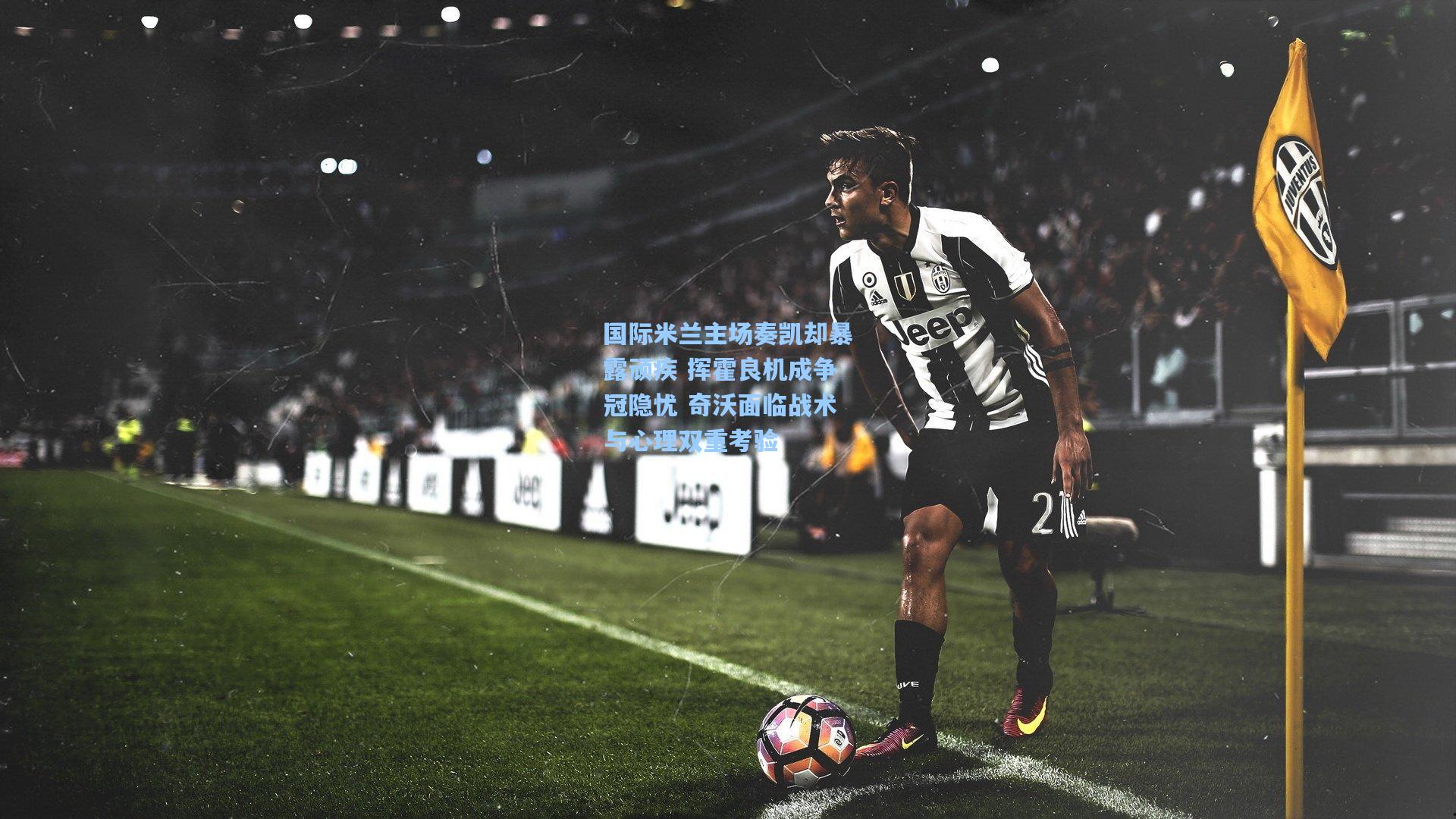 国际米兰主场奏凯却暴露顽疾 挥霍良机成争冠隐忧 奇沃面临战术与心理双重考验