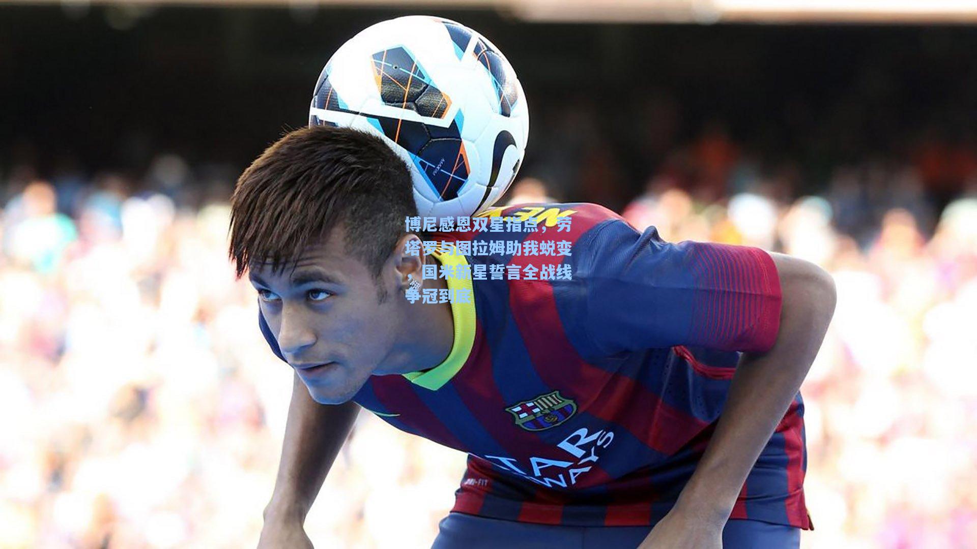 博尼感恩双星指点,劳塔罗与图拉姆助我蜕变,国米新星誓言全战线争冠到底